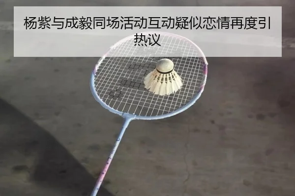 杨紫与成毅同场活动互动疑似恋情再度引热议